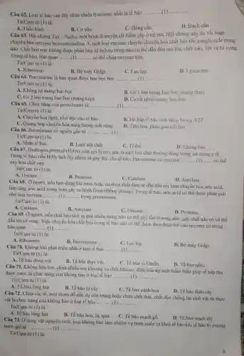 Câu 62. Loại tế bào sau đây chứa nhiều lysosome nhất là tế bào
__ __
Từ/Cụm từ (1)là:
C. Hồng cầu.
D. Bạch cầu.
B. Cơ vân.
A. Thần kinh.
Câu 63. Hội chứng Tay - Sachs, một bệnh di truyền rất hiểm gặp ở trẻ em. Hội chứng này do rối loạn
chuyển hóa enzyme hexosaminidase A, một loại enzyme chuyên chuyển hóa chất béo tên ganglioside trong
não. Chất béo này không được phân hủy sẽ tích tụ trong não có thể dẫn đến mù lòa, chết não, liệt và tử vong.
Trong tế bào, bào quan __ có thể chứa enzyme trên.
Từ/Cụm từ (1) là:
A. Ribosome.
B. Bộ máy Golgi.
C. Lục lạp.
D. Lysosome
Câu 64. Peroxisome là bào quan được bao bọc bởi __
Từ/Cụm từ (1) là:
A. Không có màng bao bọc
B. Có 1 lớp màng bao bọc (màng đơn)
C. Có 2 lớp màng bao bọc (màng kép).
D. Có rất nhiều màng bao boc
Câu 65. Chức nǎng của peroxisome là __
Từ/Cụm từ (1) là:
A. Chuyển hóa lipid , khử độc cho tế bào.
B. Hô hấp tế bào sinh nǎng lượng ATP.
C. Quang hợp chuyển hóa nǎng lượng ánh sáng.
D. Tiêu hóa, phân giải nội bào.
Câu 66. Peroxisome có nguồn gốc từ __
Từ/Cụm từ (1) là:
A. Nhân tế bào.
B. Lưới nội chất.
C. Ti thể.
D. Không bào.
Câu 67. Hydrogen peroxid (H_(2)O_(2))
, còn gọi là oxy già, là một loại chất thường dùng trong sát trùng y tế.
Trong tế bào, nếu H_(2)O_(2)
tích lũy nhiều sẽ gây độc cho tế bào. Peroxisome có enzyme __ có thể
oxy hóa chất này.
Từ/Cụm từ (1) là:
A. Uricase.
B. Protease.
C. Catalase.
D. Amylase.
Câu 68. Ở người nếu lạm dụng bia rượu hoặc dư thừa chất đạm sẽ dẫn đến rối loạn chuyển hóa uric acid,
làm tǎng uric acid trong máu gây ra bệnh Gout (thống phong)Trong tế bào, uric acid có thể được phân giải
nhờ loại enzyme __ trong peroxisome.
Tgrave (u)/Cum từ (1) là:
A. Catalase.
C. Uricase.
D. Protease.
Câu 69. Ở người nếu chất béo tích tụ quá nhiều trong não có thể gây tổn thương não, gây chết não có và thể
dẫn tới từ vong Việc chuyển hóa chất béo trong tế bào não có thể được thực hiện bởi các enzyme có trong
bào quan __
Từ/Cụm từ (1)là:
A. Ribosome.
B. Peroxisome.
C. Lục lạp.
D. Bộ máy Golgi.
Câu 70. Không bào phát triển nhất ở loại tế bào __
Từ/Cụm từ (1)là:
A. Tế bào động vật
B. Tế bào thực vật.
C. Tế bào vi khuẩn.
D. Tế bào nấm.
Câu 71. Không bào lớn, chứa nhiều ion khoảng và chất hữu cơ, điều hòa áp suất thầm thấu giúp rễ hấp thụ
được nước là chức nǎng của không bào ở loại tế bào __
Từ/Cụm từ (1)là:
A. Tế bào lông hút
B. Tế bào lá cây
C. Tế bào cánh hoa
D. Tế bào thân cây
Câu 72. Chứa sắc tố, mùi thơm để dẫn dụ côn trùng hoặc chứa chất thải chất độc chống lại sinh vật ǎn thực
vật là chức nǎng của không bào ở loại tế bào __ __
Từ/Cụm từ (1)là:
A. Tế bào lông hút
B. Tế bào hoa, lá,quả.
C. Tế bào mạch gỗ.
D. Tế bào mạch rây.
Câu 73. Ở động vật nguyên sinh, loại không bào làm nhiệm vụ bơm nước ra khỏi tế bào khi tế bào bị trương
nước gọi là ......	__ __
Từ/Cụm từ (1) là:
6