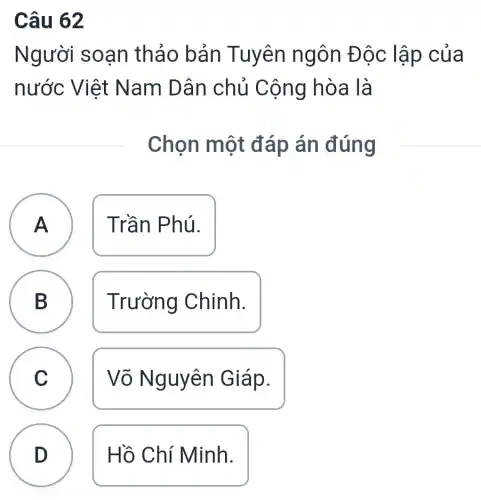 Câu 62
Người soạn thả 0 bản Tuyên ngôn Độc lập cua
nước V iệt Nam Dân chủ Cộng hòa là
Chọn một đáp án đúng
A
A
Trần Phú.
B B
Trường Chinh.
C C
Võ Nguyên Giáp.
D
Hồ Chí Minh.