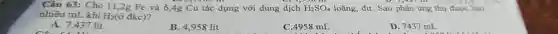 Câu 63: Cho 11 ,2g Fe và 6,4g Cu tác dụng với dung dịch H_(2)SO_(4) loãng, dư. Sau phản ứng thu được bao
nhiêu mL khí H_(2)(delta  đkc)?
A. 7,437 lít
B. 4,958 lít
C. 4958 mL
D. 7437 mL