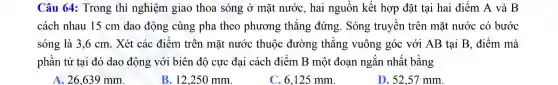 Câu 64: Trong thí nghiệm giao thoa sóng ở mặt nước, hai nguồn kết hợp đặt tại hai điểm A và B
cách nhau 15 cm dao động cùng pha theo phương thǎng đứng. Sóng truyền trên mặt nước có bước
sóng là 3,6 cm. Xét các điểm trên mặt nước thuộc đường thẳng vuông góc với AB tại B , điểm mà
phân tử tại đó dao động với biên độ cực đại cách điểm B một đoạn ngắn nhất bằng
A. 26,639 mm.
B. 12,250 mm.
C. 6,125 mm.
D. 52,57 mm.