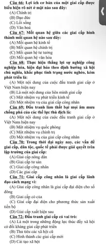 Câu 66: Lợi ích cơ bản của một giai cấp được
biểu hiện rõ nét ở mặt nào sau đây:
(A) Chính trị
(B) Đạo đức
(C) Lối sống
(D) Vǎn hoá
Câu 67: Mối quan hệ giữa các giai cấp hình
thành mối quan hệ nào sau đây:
(A) Mối quan hệ kinh tế
(B) Mối quan hệ chính trị
(C) Mối quan hệ tư tưởng
(D) Mối quan hệ vǎn hóa
Câu 68: Thực hiện thắng lợi sự nghiệp công
nghiệp hóa, hiện đại hóa theo định hướng xã hội
chủ nghĩa, khắc phục tình trạng nước nghèo , kém
phát triển là:
(A) Một nội dung của cuộc đấu tranh giai cấp ở
Việt Nam hiện nay
(B) Là một nội dung của liên minh giai cấp
(C) Một nhiệm vụ phát triển kinh tế
(D) Một nhiệm vụ của giai cấp công nhân
Câu 69: Đấu tranh làm thất bại mọi âm mưu
chống phá của các thể lực thù địch là:
(A) Một nội dung của cuộc đấu tranh giai cấp ở
Việt Nam hiện nay
(B) Một nhiệm vụ quốc phòng
(C) Một nhiệm vụ chính trị
(D) Một nhiệm vụ của giai cấp công nhân
Câu 70: Trong thời đại ngày nay, các vấn đề
giai cấp, dân tộc , quốc tế phải được giải quyết trên
lập trường của giai cấp:
(A) Giai cấp nông dân
(B) Giai cấp tư sản
(C) Giai cấp công nhân
(D) Các giai cấp
Câu 71: Giai cấp công nhân là giai cấp lãnh
đạo cách mạng vì:
(A) Giai cấp công nhân là giai cấp đại diện cho số
đông
(B) Giai cấp có của
(C) Giai cấp đại diện cho phương thức sản xuất
tiến bộ
(D) Giai cấp xuất hiện sau
Câu 72: Đấu tranh giai cấp có vai trò:
(A) Là một trong những động lực thúc đầy xã hội
có đối kháng giai cấp phát triển
(B) Thủ tiêu các xã hội cũ
(C) Hình thành các giai cấp mới
(D) Cải tạo xã hội