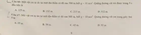 __ Câu 66: Một vật rơi tự do tại một địa điểm có độ cao 500 m biết g=10m/s^2. Quãng đường vật rơi được trong 5 s
đầu tiên là
A. 125 m.
B. 152 m.
C. 215 m.
D. 512 m.
Câu 67: Một vật rơi tự do tại một địa điểm có độ cao 500 m biết g=10m/s^2. Quãng đường vật rơi trong giây thứ 5 là
A. 35 m.
B. 54 m.
C. 45 m.
D. 53 m.