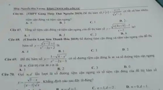 Câu 66. (THPT Gang Thép Thài Nguyên 2019) Đồ thị hàm số f(x)=(x+1)/(sqrt (x^2)-1)
có tất cà bao nhiêu
tiệm cận đưng và tiệm cận ngang?
A. 4
B. 3.
C. 1.
Câu 67. Tổng số tiệm cận đứng và tiệm cận ngang của đồ thị hàm số
D. 2
Blog: Nguyen Bao Vuong:https://www.nbv .cdu,vn/
y=(sqrt (x(4x+6))-2)/(x+2) là?
A. I
B. 3
C. 2
Câu 68.(Chuyên Lam Son Thanh Hóa 2019) Số đường tiệm cận đứng và tiệm cận ngang của đồ thị
hàm số y=(sqrt (x-2)+1)/(x^2)-3x+2 là
A. 4
B. l
C. 3
D. 2
Câu 69. Đồ thị hàm số y=(1-sqrt (4-x^2))/(x^2)-2x-3 có số đường tiệm cận đứng là m và số đường tiệm cận ngang
là n. Giá trị của m+n là
B. 2	C. 3	D. 0
A. 1
Câu 70. Gọi n,d lần lượt là số đường tiệm cận ngang và số tiệm cận đứng của đồ thị hàm số
y=(sqrt (1-x))/((x-1)sqrt (x))
. Khẳng định nào sau đây là đúng?
C. n=1,d=2
D. n=0,d=1