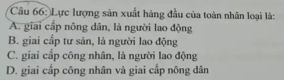 Câu 66:)Lực lượng sản xuất hàng đầu của toàn nhân loại là:
A. giai cấp nông dân, là người lao động
B. giai cấp tư sản, là người lao động
C. giai cập công nhân, là người lao động
D. giai câp công nhân và giai cấp nông dân