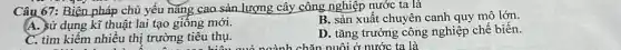 Câu 67: Biện pháp chủ yếu nǎng cao sản lượng cây công nghiệp nước ta là
(A. sử dụng kĩ thuật lai tạo giông mới.
B. sản xuất chuyên canh quy mô lớn.
C. tìm kiếm nhiều thị trường tiêu thụ.
D. tǎng trưởng công nghiệp chế biến.