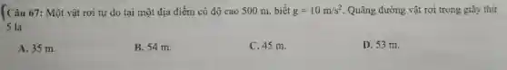 Câu 67: Một vật rơi tự do tại một địa điểm có độ cao 500 m , biết g=10m/s^2 . Quãng đường vật rơi trong giây thứ
5 là
A. 35 m.
B. 54 m.
C. 45 m.
D. 53 m.