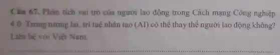 Câu 67 . Phân tích vai trò của người lao động trong Cách mạng Công nghiệp
4.0. Trong tương lai, trí tuệ nhân tạo (AI) có thể thay thế người lao động không?
Liên hệ với Việt Nam.
__