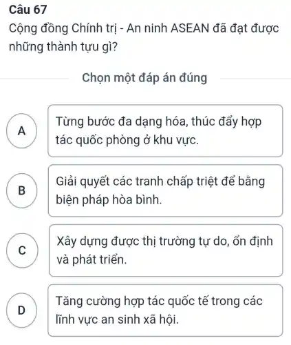 Câu 67
Cộng đồng Chính trị - An ninh AS EAN đã đạt được
những thành tựu gì?
Chọn một đáp án đúng
A
Từng bước đa dạng hóa , thúc đẩy hợp
tác quốc phòng ở khu vực.
B B
Giải quyết các tranh chấp triệt để bằng
biện pháp hòa bình.
Xây dựng được thị trường tự do, ổn định
và phát triển.
C
Tǎng cường hợp tác quốc tế trong các
D