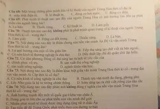 Câu 68: Một trong những phát minh lớn về kĩ thuật của người Trung Hoa thời có đai là
B. kĩ thuật in
C. động cơ hơi nướC. C. động cơ diện
A. máy tính điện từ
Câu 69: Phát minh kĩ thuật nào sau đây của người Trung Hoa có ảnh hướng lớn đến sự phát
triển của ngành hàng hai?
C. Kĩ thuật in.
D. Làm giấy
A. La bàn
B. Thuốc súng
Câu 70: Thành tựu nào sau đây không phải là phát minh quan trọng về kĩ thuật của người Trung
Hoa thời kì có - trung đại?
A. Làm giấy.
B. Động cơ đốt trong.
C. Thuốc súng
D. La bàn.
Câu 71. Nội dung nào sau đây là điểm chung của nền vǎn minh Án Độ và vǎn minh Trung
Hoa thời kì có - trung đại?
A. Là quê hương của một số tôn giáo lớn
B. Tiếp thu sáng tạo chữ viết từ bên ngoài.
C. Có nên kinh tế thương nghiệp là chủ đạo.
D. Đều thiết lập chế độ quân chủ lập hiên
Câu 72. Cư dân phương Đông cổ đại sáng tạo ra lịch từ yêu cầu của
A. chinh phục vũ trụ.
B. sản xuất thủ công nghiệp.
C. sản xuất nông nghiệp
D. ngành thiên vǎn họC.
Câu 73: Nội dung nào sau đây là điểm khác biệt giữa vǎn minh Trung Hoa thời kì cổ - trung đại
với vǎn minh Ai Cập thời kì cổ đại?
A. Có nền kinh tế nông nghiệp là chủ đạo
B. Thành tựu vǎn minh đa dạng, phong phủ
C. Lấy Nho giáo là hệ tư tưởng chính thống
D. Sớm sáng tạo ra chữ viết riêng của dân tộc
Câu 74: Nội dung nào sau đây phản ánh không đúng ý nghĩa của nên vǎn minh Trung Hoa
thời kì cố - trung đai?
A. Ánh hưởng mạnh đến một số quốc gia ở khu vực châu Á
B. Đóng góp to lớn cho sự phát triển của vǎn minh thế giới
C. Nhiều phát minh kĩ thuật được ứng dụng rộng rãi ở châu Âu
D. Tao tiền đề để Trung Quốc phát triển theo con đường tư bản