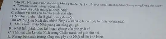 Câu 68.. Nội dung nào dưới đây không thuộc Nghị quyết Hội nghị Ban chấp hành Trung ương Đảng lần thứ 8?
A. Tạm gác cách mạng ruộng đắt.
B. Kẻ thù của cách mạng là Pháp-Nhật.
C. Nhiệm vụ chủ yếu là đấu tranh giai cấp.
D. Nhiệm vụ chủ yếu là giải phóng dân tộC.
Câu 69. Sự kiện Nhật đảo chính Pháp (9/3/1945) là do nguyên nhân cơ bản nào?
A. Mâu thuẫn Pháp-Nhậi càng lúc càng gay gǎt.
B . Nhật tiến hành theo kế hoạch chung của phe phát xít.
C. Thất bại gần kề cửa Nhật trong Chiến tranh thế giới thứ hai.
D. Phong trào cách mạng dâng cao gây cho Nhật nhiều khó khǎn.