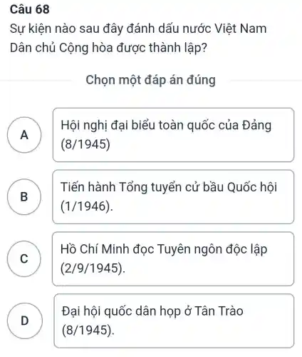 Câu 68
Sự kiện nào sau đây đánh dấu nước Việt Nam
Dân chủ Cộng hòa được thành lập?
Chọn một đáp án đúng
A )
Hội nghị đại biểu toàn quốc của Đảng
(8/1945)
B
Tiến hành Tổng tuyển cử bầu Quốc hôi
B
(1/1946)
C
Hồ Chí Minh đọc Tuyên ngôn độc lập
C
(2/9/1945)
D )
Đại hội quốc dân họp ở Tân Trào