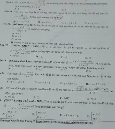 Câu 69. Do thi hàm số y=(1-sqrt (4-x^2))/(x^2)-2x-3 có số đường tiệm cận đứng là m và số đường tiệm cận ngang
là n. Giá trị của m+n là
A. 1
B. 2
C. 3
D. 0
Câu 70. Gọi n,d lần lượt là số đường tiệm cận ngang và số tiệm cận đứng của đồ thị hàm số
y=(sqrt (1-x))/((x-1)sqrt (x)) . Khẳng định nào sau đây là đúng?
A. n=0,d=2
B. n=d=1
C. n=1,d=2
D. n=0,d=1
Câu 71. (Đề Minh Họa 2017) Tìm tất cà các giá trị thực của tham số m sao cho đồ thị cùa hàm số
y=(x+1)/(sqrt (mx^2)+1) có hai tiệm cận ngang
A. mlt 0
B. m=0
C. mgt 0
D. Không có giá trị thực nào của m thỏa mãn yêu cầu đề bài
Câu 72. (Chuyên KHTN - 2020) Gọi S là tập hợp các giá trị nguyên m để đồ thị hàm số
y=(sqrt (x+2))/(sqrt (x^2)-6x+2m)
có hai đường tiệm cận đứng. Số phần tử của S là
A. vô số.
B. 12.
C. 14.
D. 13.
âu 73. (Chuyên Vĩnh Phúc 2019) Biết rằng đồ thị của hàm số
y=((n-3)x+n-2017)/(x+m+3) (m,n là các số
thực) nhận trục hoành làm tiệm cận ngang và trục tung là tiệm cận đứng. Tính tổng
m+n
A. 0
B. -3
C. 3
D. 6
14. Cho hàm số
y=(ax+1)/(bx-2) Tìm a,b để đồ thị hàm số có x=1 là tiệm cận đứng và y=(1)/(2) là tiệm
cận ngang.
A. a=-1;b=2
B. a=4;b=4
C. a=1;b=2
D. a=-1;b=-2
75. Có bao nhiêu giá trị nguyên của tham để m đồ thị hàm số
y=(sqrt (-x^2+2016x+2017)-24sqrt (7))/(x-m)
có
tiệm cận đứng?
A. vô số.
B. 2.
C. 2017
D. 2019.
6. (THPT Lương Thế Vinh - 2021)Tìm tất cả các giá trị của tham số thực m sao cho đồ thị hàm
số y=(x-1)/(x^3)+3x^(2+m+1) có đúng một tiệm cận đứng?
A. mleqslant -4 mgt 0
B. [} mlt -5 mgt -1 
C. -5leqslant mlt -1
D. mleqslant -5 mgt -1
Fanpage Nguyễn Bảo Vương ơ https://www.facebook com/tracnghiemtoanthp14891