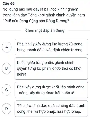 Câu 69
Nội dung nào sau đây là bài học kinh nghiệm
trong lãnh đạo Tổng khởi giành chính quyền nǎm
1945 của Đảng Cộng sản Đông Dương?
Chọn một đáp án đúng
A
hùng mạnh để quyết định chiến trường.
Phải chú ý xây dựng lực lượng vũ trang
A
B ) quyền từng bộ phận , chớp thời cơ khởi
Khởi nghĩa từng phần , giành chính
nghĩa.
C
- nông, xây dựng đoàn kết quốc tế.
Phải xây dựng được khối liên minh công
v
Tổ chức , lãnh đạo quần chúng đấu tranh