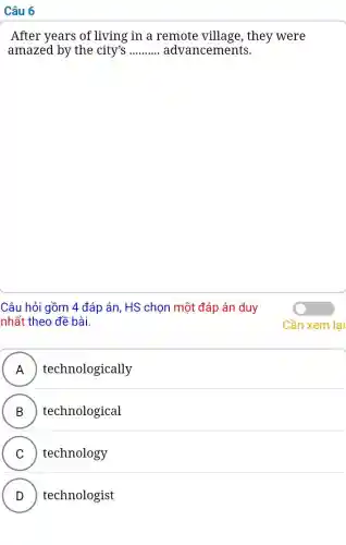 Câu 6
After years of living in a remote village, they were
amazed by the city's __ advancements.
Câu hỏi gồm 4 đáp án, HS chọn một đáp án duy
nhất theo đề bài.
A ) technologically )
B technological
C technology
v
D technologist
v