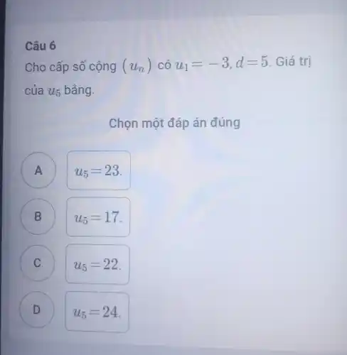 Câu 6
Cho cấp số cộng (u_(n)) có u_(1)=-3,d=5 Giá trị
của u_(5) bằng.
Chọn một đáp án đúng
A )
u_(5)=23
B D
u_(5)=17
C
u_(5)=22
D D
u_(5)=24