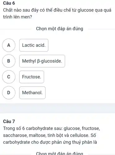 Câu 6
Chất nào sau đây có thể điều chế từ glucose qua quá
trình lên men?
Chọn một đáp án đúng
A Lactic acid.
- -
B
Methyl B -glucoside.
C Fructose.
v
D
.
Methanol.
Câu 7
Trong số 6 carbohydrate sau: glucose , fructose,
saccharose , maltose, tinh bột và cellulose. Số
carbohydrate cho được phản ứng thuỷ phân là
Chọn một đáp án đúng