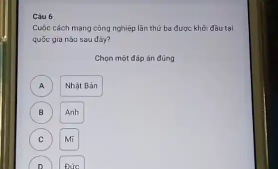 Câu 6
Cuộc cách mạng công nghiệp lần thứ ba được khởi đầu tại
quốc gia nào sau đây?
Chọn một đáp án đúng
A )
Nhật Bản
B
Anh
C
Mĩ
) Đức