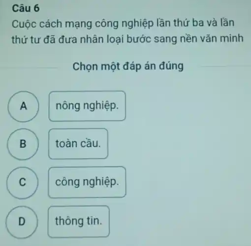 Câu 6
Cuộc cách mạng công nghiệp lần thứ ba và lần
thứ tư đã đưa nhân loại bước sang nền vǎn minh
Chọn một đáp án đúng
A
A
nông nghiệp.
B
toàn cầu.
B
C C
công nghiệp.
D
thông tin.