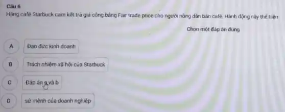 Câu 6
Hãng café Starbuck cam kết trả giá công bâng Fair trade price cho người nông dân bán café. Hành động này thế hiện
Chọn một đáp án đúng
A A
Đạo đức kinh doanh
B B
Trách nhiệm xã hội của Starbuck
C ) Đáp án (avà b
D sứ mệnh của doanh nghiệp D