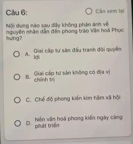 Câu 6:
Nội dung nào sau đây không phàn ánh về
nguyên nhân dẫn đến phong trào Vǎn hoá Phục
hưng?
A.
Giai cấp tư sản đầu tranh đòi quyền
lời
B.
Giai cấp tư sản không có địa vị
chính trị
C. Chế độ phong kiến kìm hãm xã hội
D.
Nền vǎn hoá phong kiến ngày càng
phát triển
Cần xem lại