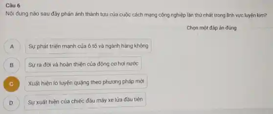 Câu 6
Nội dung nào sau đây phản ánh thành tựu của cuộc cách mạng công nghiệp lần thứ nhất trong lĩnh vực luyện kim?
Chọn một đáp án đúng
A )
Sự phát triển mạnh của ô tô và ngành hàng không
B )
Sự ra đời và hoàn thiện của động cơ hơi nước
C )
Xuất hiện lò luyện quặng theo phương pháp mới
D
Sự xuất hiện của chiếc đầu máy xe lửa đầu tiên