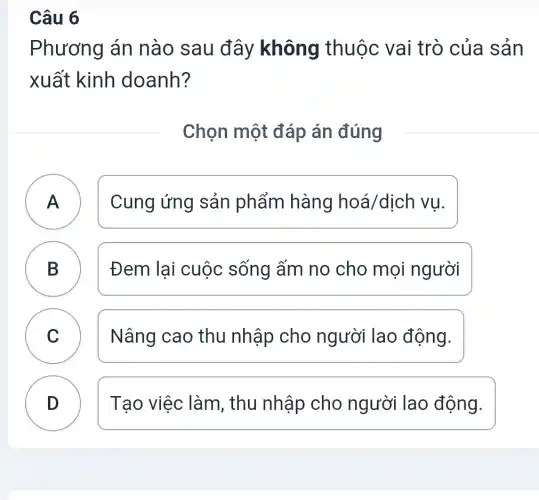 Câu 6
Phương án nào sau đây không thuộc vai trò của sản
xuất kinh doanh?
Chọn một đáp án đúng
Cung ứng sản phẩm hàng hoá/dịch vụ.
B Đem lại cuộc sống ấm no cho mọi người
C Nâng cao thu nhập cho người lao động. v
D Tạo việc làm , thu nhập cho người lao động.