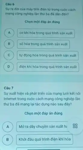 Câu 6
Sự ra đời của máy tính điện tử trong cuộc cách
mạng công nghiệp lần thứ ba đã dân đến?
Chọn một đáp án đúng
A )
cơ khí hóa trong quá trình sản xuất
B
)
số hóa trong quá trình sản xuất
C C
tự động hóa trong quá trình sản xuất
D D
điện khí hóa trong quá trình sản xuất
Câu 7
Sự xuất hiện và phát triển của mạng lưới kết nối
Internet trong cuộc cách mạng công nghiệp lần
thứ ba đã mang lại tác dụng nào sau đây?
Chọn một đáp án đúng
A n
Mở ra dây chuyền sản xuất hi
B
Khởi đầu quá trình điện khí hóa