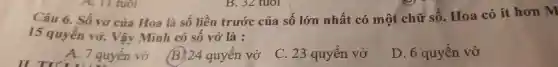 Câu 6.Số vở của Hoa là số liền trước của sô lớn nhất có một chữ số . Hoa có ít hơn m
15 quyển vở.Vậy Minh có sô vở là :
A. 7 quyền vở
B. 24 quyên vở
C. 23 quyển vở
D. 6 quyền vở