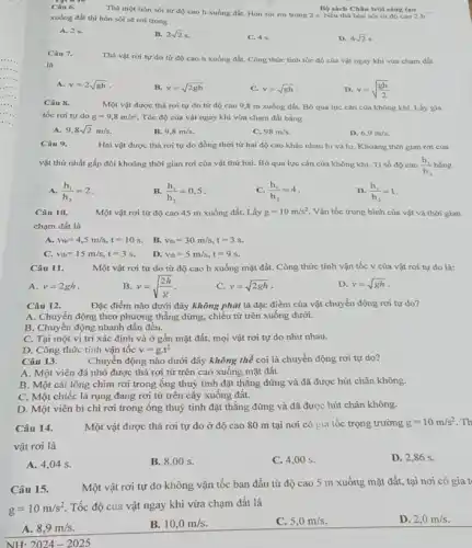 Câu 6.
Thà một hòn sói tử độ cao h xuống đất. Hòn sói roi trong 2 s Nếu thả hòn sói từ độ cao 2 h B) sách Chân trời sáng tạo
xuống đất thì hòn sói sẽ rơi trong
A. 2.5.
B. 2sqrt (2)s
C. 4 s.
D. 4sqrt (2)s
Câu 7.
là
Thả vật rơi tự do từ độ cao h xuống đất. Công thức tính tốc độ của vật ngay khi vừa cham đất
A. v=2sqrt (gh)
B. v=sqrt (2gh)
C. v=sqrt (gh)
D. v=sqrt ((gh)/(2))
Câu 8.
Một vật được thả rơi tự do từ độ cao 9,8 m xuống đất. Bỏ qua lực cân của không khi. Lấy gia
tốc rơi tự do g=9,8m/s^2 Tốc độ của vật ngay khi vừa chạm đất bằng
A. 9,8sqrt (2)m/s
B. 9,8m/s.
C. 98m/s.
D. 6,9m/s
Câu 9.
Hai vật được thả rơi tự do đồng thời từ hai độ cao khác nhau hi và h2. Khoảng thời gian rơi của
vật thứ nhất gấp đôi khoảng thời gian rơi của vật thứ hai. Bỏ qua lực cán của không khí Tỉ số độ cao (h_(1))/(h_(2))
A. (h_(1))/(h_(2))=2
B. (h_(1))/(h_(2))=0,5
C. (h_(1))/(h_(2))=4
D. (h_(1))/(h_(2))=1
Câu 1 a	Một vật rơi từ độ cao 45 m xuống đất. Lấy g=10m/s^2 Vận tốc trung bình của vật và thời gian
chạm đất là
A. v_(tb)=4,5m/s,t=10s
B. v_(tb)=30m/s,t=3s.
C. v_(tb)=15m/s,t=3s
D. v_(1b)=5m/s,t=9s.
Câu 11.	Một vật rơi tự do từ độ cao h xuống mặt đất.Công thức tính vận tốc v của vật rơi tự do là:
B v=sqrt ((2h)/(g))
A. v=2gh
C. v=sqrt (2gh)
D. v=sqrt (gh)
Câu 12.
Đặc điểm nào dưới đây không phải là đặc điểm của vật chuyển động rơi tự do?
A. Chuyển động theo phương thẳng đứng, chiều từ trên xuống dưới.
B. Chuyển động nhanh dần đều.
C. Tại một vị trí xác định và ở gần mặt đất,mọi vật rơi tự do như nhau.
D. Công thức tính vận tốc v=gcdot t^2
Câu 13.	Chuyển động nào dưới đây không thể coi là chuyển động rơi tự do?
A. Một viên đá nhỏ được thả rơi từ trên cao xuông mặt đất.
B. Một cái lông chim rơi trong ống thuỷ tinh đặt thẳng đứng và đã được hút chân không.
C. Một chiếc lá rụng đang rơi từ trên cây xuống đất.
D. Một viên bi chì rơi trong ống thuỷ tinh đặt thằng đứng và đã được hút chân không.
Câu 14.	Một vật được thả rơi tự do ở độ cao 80 m tại nơi có gia tốc trọng trường
g=10m/s^2 . Th
vật rơi là
A. 4,04 s.
B. 8.00 s.
C. 4 .00 s.
D. 2,86 s.
Câu 15.
Một vật rơi tự do không vận tốc ban đầu từ độ cao 5 m xuống mặt đất, tại nơi có gia t
g=10m/s^2
Tốc độ của vật ngay khi vừa chạm đất là
A. 8,9m/s.
B. 10,0m/s.
C. 5,0m/s.
D. 2,0m/s.
NH: 2024-2025