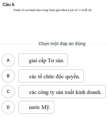 Câu 6
Tranh vẽ con bạch tuộc trong Sách giáo khoa Lịch sử 11 là để chỉ
Chọn một đáp án đúng
A
A
giai cập Tư sản.
B B
các tô chức độc quyên.
C C
. các công ty sản xuất kinh doanh.
D
D
nước Mỹ.