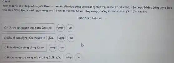 Câu 6
Trên mặt hồ yên lặng, một người làm cho con thuyền dao động tạo ra sóng trên mặt nước. Thuyền thực hiện được 24 dao động trong 40 S,
mỗi dao động tạo ra một ngọn sóng cao 12 cm so với mặt hồ yên lặng và ngọn sóng tới bờ cách thuyền 10 m sau 5 s.
Chọn đúng hoặc sai
a) Tốc độ lan truyền của sóng 2cm/s
b) Chu kì dao động của thuyền là 1,5 s.
c) Biên độ của sóng bằng 12 cm.
d) Bước sóng của sóng xấp xĩ bằng 3,3m/s