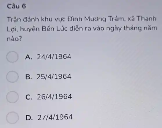 Câu 6
Trận đánh khu vực Đình Mương Trám, xã Thanh
Lợi, huyện Bến Lức diễn ra vào ngày tháng nǎm
nào?
A. 24/4/1964
B. 25/4/1964
C. 26/4/1964
D. 2714/1964