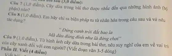 Câu 7 (1,0 điểm). Cây dừa trong bài thơ được nhắc đến qua những hình ảnh (bộ
phận) nào?
Câu 8 (1 ,0 điểm). Em hãy chỉ ra biện pháp tu từ nhân hóa trong câu sau và và nêu
tác dụng?
" Đứng canh trời đất bao la
Mà dừa đủng đỉnh như là đứng chơi "
Câu 9 (1.0 điểm). Từ hình ảnh cây dừa trong bài thơ, nêu suy nghĩ của em về vai trò
của cây xanh đối với con người? (Viết đoạn vǎn 3-5 dòng)
Phần II. Viết (4 điêm)