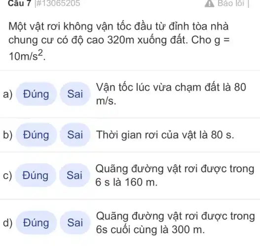 Câu 7 #13065205
Một vật rơi không vận tốc đầu từ đỉnh tòa nhà
chung cư có độ cao 320m xuống đất.. Cho g=
10m/s^2
Đúng )
Vận tốc lúc vừa chạm đất là 80
b) Đúng	Thời gian rơi của vật là 80 S.
c)Đúng )
Quãng đường vật rơi được trong
d)Đúng .
Quãng đường vật rơi được trong
6s cuối cùng là 300 m.