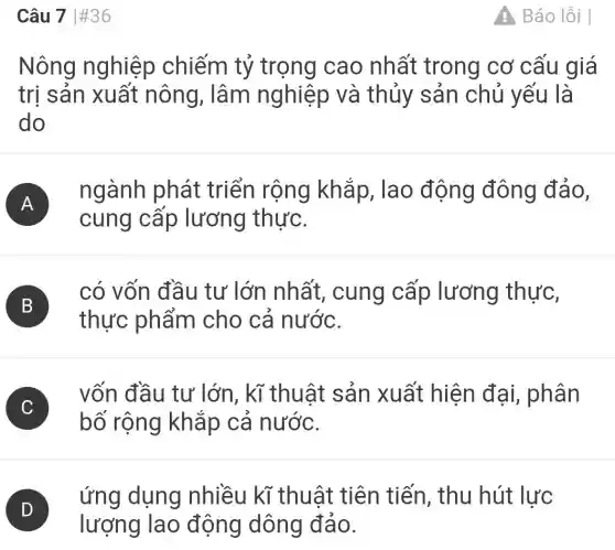 Câu 7 #36
Nông nghiệp chiếm tỷ trọng cao nhất trong cơ cấu giá
trị sản xuất nông, lâm nghiệp và thủy sản chủ yếu là
do
A )
ngành phát triển rộng khắp, lao động đông đảo,
cung cấp lương thực.
B
có vốn đầu tư lớn nhất , cung cấp lương thực,
B
thực phẩm cho cả nước.
C )
vốn đầu tư lớn, kĩ thuật sản xuất hiện đại, phân
bố rộng khắp cả nước.
D )
ứng dụng nhiều kĩ thuật tiên tiến, thu hút lực
lượng lao động dông đảo.
A Báo lỗi