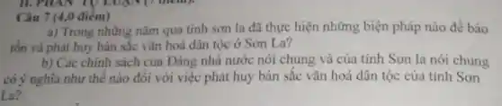 Câu 7 (4,0 điêm)
a) Trong những nǎm qua tỉnh sơn la đã thực hiện những biện pháp nào để bảo
tồn và phát huy bản sắc vǎn hoá dân tộc ở Sơn La?
b) Các chính sách của Đảng nhà nước nói chung và của tinh Son la nói chung
có ý nghĩa như thế nào đôi với việc phát huy bản sắc vǎn hoá dân tộc của tỉnh Sơn