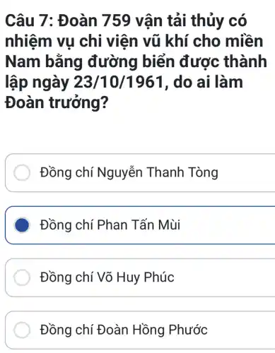 Câu 7: Đ oàn 759 vận tải thủy co
nhiệm vụ chi viên vũ khí cho miền
Nam bằng đường biển được thành
lập ngày 23/10/1961 , do ai làm
Đoàn trưởng?
Đồng chí Nguyễn Thanh Tòng
Đồng chí Phan Tấn Mùi
Đồng chí Võ Huy Phúc
Đồng chí Đoàn Hồng Phước