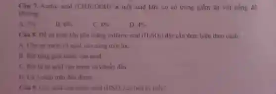 Câu 7. Acetic acid (CH3COOH) là một acid hữu cơ có trong giấm ǎn với nồng độ
khoàng:
A. 5% 
B. 6% 
C. 8% 
D. 4% 
Câu 8. Đề an toàn khi pha loãng sulfuric acid (H_(2)SO_(4)) đặc cần thực hiện theo cách:
A. Cho cá nước và acid vào cùng một lúc
B. Rot timg giot nước vào acid
C. Rót từ từ acid vào nước và khuấy đều
D. Cả 3 cách trên đều được
Câu 9. Góc acid của nitric acid (HNO_(3)) có hóa trị mấy?