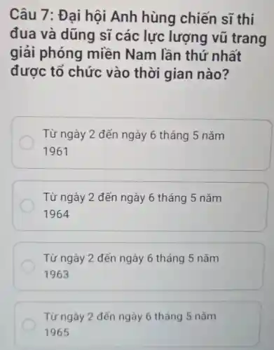 Câu 7: Đai hội Anh hùng chiến sĩ thi
đua và dũng sĩ các lực lượng vũ trang
giải phóng miền Nam lần thứ nhất
được tổ chức vào thời gian nào?
Từ ngày 2 đến ngày 6 tháng 5 nǎm
1961
Từ ngày 2 đến ngày 6 tháng 5 nǎm
1964
Từ ngày 2 đến ngày 6 tháng 5 nǎm
1963
Từ ngày 2 đến ngày 6 tháng 5 nǎm
1965