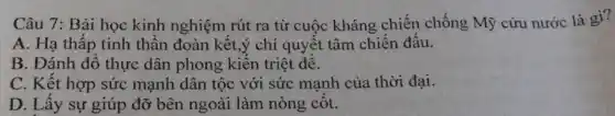 Câu 7: Bài học kinh nghiệm rút ra từ cuộc kháng chiến chống Mỹ cứu nước là gì?
A. Hạ thấp tinh thân đoàn kết,ý chí quyết tâm chiến đâu.
B. Đánh đổ thực dân phong kiên triệt đê.
C. Kết hợp sức mạnh dân tộc với sức mạnh của thời đại.
D. Lây sự giúp đỡ bên ngoài làm nòng côt.