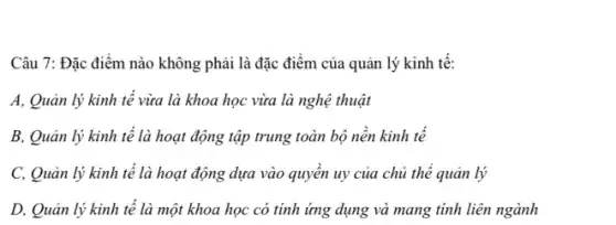 Câu 7: Đặc điểm nào không phải là đặc điểm của quản lý kinh tế:
A, Quản lý kinh tế vừa là khoa học vừa là nghệ thuật
B, Quản lý kinh tế là hoạt động tập trung toàn bộ nền kinh tế
C, Quản lý kinh tế là hoạt động dựa vào quyền uy của chủ thể quản lý
D, Quản lý kinh tế là một khoa học có tính ứng dụng và mang tính liên ngành