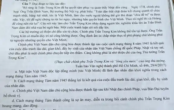 Câu 7. Đọc đoạn tư liệu sau đây:
"Rõ ràng là Trần Trọng Kim đã hạ quyết tâm phục vụ quan thầy Nhật đến cùng... Ngày 17/8 chính phủ
họp. Ông Trần Đình Nam, Bộ trưởng Bộ Nội vụ, phát biểu:"Toàn dân thắt chặt đoàn kết chung quanh tổ chức
mạnh nhất, hǎng hái nhất, tức là Việt Minh, làm cho nước ngoài không thể giờ thủ đoạn "chia để trị" ra được
nữa. Vậy, tôi đề nghị chúng ta rút lui ngay, nhường hẳn quyền bính cho Việt Minh. Theo tôi nghĩ thì cả Hoàng
đế cũng nên rút lui". Câu nói này làm cho Trần Trọng Kim nhảy dựng người lên, nghiêm khắc lên án Trần Đình
Nam dám đòi nhà vua bỏ ngôi báu . Một cuộc tranh luận sôi nổi dấy lên.
Các bộ trường có thiện chí đều xin từ chức. Chính phủ Trần Trọng Kim không thể tồn tại được . Ông Trần
Trọng Kim có muôn duy trì nó cũng không được. Ông đành ấm ức chấp nhận thực tế phũ phàng chứ không phải
tự nguyện nhường quyên cho Việt Minh.
Chính phủ Việt Nam dân chủ cộng hòa được thành lập sau cuộc cách mạng tháng 8 nǎm 1945 là kết quả
của cuộc đấu tranh lâu dài, gian khổ , đầy hy sinh của nhân dân Việt Nam chống để quốc Pháp , Nhật và tay sai,
chứ đâu phải là một chính phủ chuyển tiếp êm thấm. Càng không phải là nhờ thiện chí của ông Thủ tướng Trần
Trọng Kim".
(Thực chất chính phủ Trần Trọng Kim và "lòng yêu nước " của ông thủ tướng
Tuần báo Vǎn nghệ thành phố Hồ Chí Minh, số 446, 29/4/2017 )
a. Mặt trận Việt Nam độc lập đồng minh (tức Việt Minh)) đã lãnh đạo nhân dân khởi nghĩa trong cách
mạng tháng Tám nǎm 1945.
b. Cách mạng tháng Tám nǎm 1945 thắng lợi là kết quả của cuộc đấu tranh lâu dài, gian khổ , đầy hy sinh
của nhân dân.
c. Chính phủ Việt Nam dân chủ cộng hòa được thành lập sau khi Nhật đảo chính Pháp, vua Bảo Đại tuyên
bố thoái vị.
d. Cách mạng tháng Tám thành công là sự ǎn may, diễn ra trong bối cảnh chính phủ Trần Trọng Kim
hoang mang, dao động.