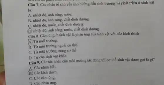 Câu 7. Các nhân tố chủ yếu ảnh hưởng đến sinh trưởng và phát triển ở sinh vật
là:
A. nhiệt độ, ánh sáng, nướC.
B. nhiệt độ, ánh sáng, chất dinh dưỡng,
C. nhiệt độ, nước , chất dinh dưỡng.
(D) nhiệt độ, ánh sáng, nước, chất dinh dưỡng.
Câu 8. Cảm ứng ở sinh vật là phản ứng của sinh vật với các kích thích
A. Từ môi trường.
B. Từ môi trường ngoài cơ thể.
C. Từ môi trường trong cơ thể.
D. Từ các sinh vật kháC.
Câu 9. Các tác nhân của môi trường tác động tới cơ thể sinh vật được gọi là gì?
A. Các nhận biết.
B. Các kích thích.
C. Các cảm ứng.
D. Các phản ứng.