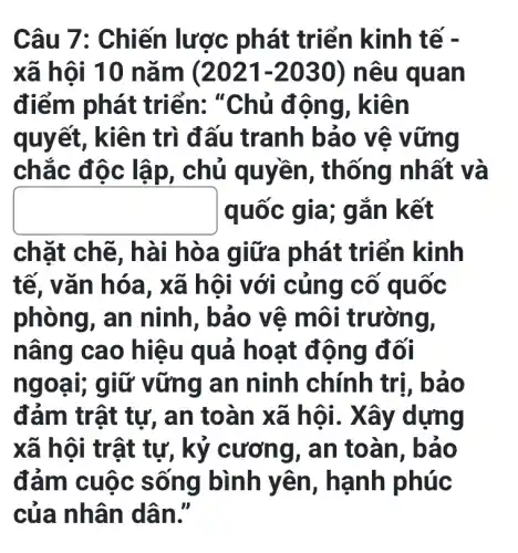 Câu 7 : Chiến lược phát triển kinh tế -
xã hội 10 nǎ m (2021-2030) nê u quan
điểm phát triển: "Chủ động, kiên
quyết, kiên trì đấu tranh bảo vệ v ứng
chắc đ ôc lập, chủ quyền, thống nh ất và
square  quoc giá; g ǎn kết
chặt chẽ, h ài hòa giữa phát triển kinh
tế, vǎn hó a, xã hội với củng cố quốc
phòng, an ninh, bảo vê môi trường,
nâng cao hiệu quả hoạt động đối
ngoạ g an ninh chính trị, bả o
đảm trật tự,, an toàn xã hội. X ây dựng
xã hội trật tự, kỷ cương I, an toàn , bảo
đảm cuộc s ống bình yên , hạnh phúc
của nhân dâ n.