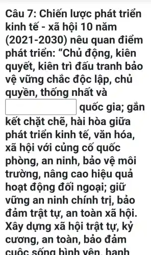 Câu 7 : Chiến lược phát triển
kinh tế - xã hội 10 nǎm
(2021 -2030 ) nêu quan điểm
phát triển:, "Chủ động , kiên
quyết,, kiên trì đấu tranh bảo
vẽ vững chǎc độc : lập . chủ
quyền , thống nhất và
square  quốc gia; g an
kết chặt chẽ, hài i hòa giữa
phát triển kinh tế , vǎn hóa,
xã hội với cũng co quốc
phòng , an ninh , bảo vệ môi
trường , nâng cao hiệu qua
hoạt động đối ng oại; giữ
vững an ninh chính trị, báo
đảm trật tự , an toàn xã hội.
Xây dựng xã hôi i trật tư,, kỷ