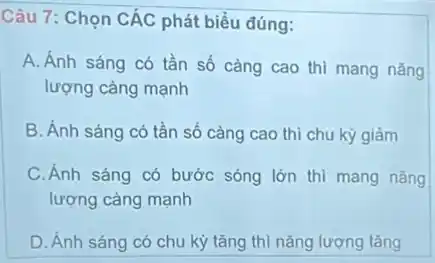 Câu 7: Chọn CÁC phát biểu đúng:
A. Ánh sáng có tần số càng cao thì mang nǎng
lượng càng mạnh
B. Ánh sáng có tần số càng cao thì chu kỳ giảm
C.Ánh sáng có bước sóng lớn thì mang nǎng
lượng càng mạnh
D. Ánh sáng có chu kỳ tǎng thì nǎng lượng tǎng