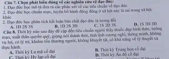 Câu 7. Chọn phát biểu đúng vê các nghiên cứu vê đạo đức:
1. Đạo đức học mô tả đưa ra các phán xét vê các tiêu chuẩn về đạo đức
2. Đạo đức học chuẩn mực , tuyên bố hành động đúng ở xã hội này là sai trong xã hội
khác
2. Đạo đức học phân tích kết luận bản chất đạo đức là tương đối
C. 1S2Đ 3S
D. 1S2Đ 3Đ
A. IĐ 2S 3S
B. 1Đ2 S 3Đ
Câu 8. Thời kỳ nào sau đây đề cập đến tiêu chuân người thầy thuốc đẹp hình thức , tướng
mạo, xuất thân quyên quý , giọng nói thánh thót, tính tình cương nghị , thông minh , không
vụ lợi, có lý trí, khiêm tôn thương người , không khuyết tật, có khả nǎng về lý thuyết và
thực hành.
A. Thời kỳ La mã cố đại
B. Thời kỳ Trung hoa cô đại
C. Thời kỳ Hy lạp cố đại
D. Thời kỳ An đô cố đại