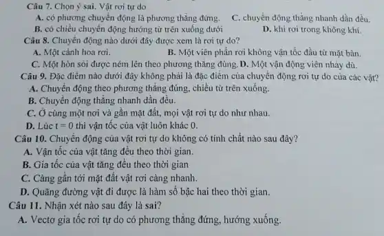 Câu 7. Chọn ý sai. Vật rơi tự do
A. có phương chuyển động là phương thẳng đứng. C. chuyển động thẳng nhanh dần đều.
B. có chiều chuyển động hướng từ trên xuống dưới
D. khi rơi trong không khí.
Câu 8. Chuyên động nào dưới đây được xem là rơi tự do?
A. Một cánh hoa rơi.
B. Một viên phân rơi không vận tốc đầu từ mặt bàn.
C. Một hòn sôi được ném lên theo phương thǎng đúng .D. Một vận động viên nhảy dù.
Câu 9. Đặc điểm nào dưới đây không phải là đặc điểm của chuyên động rơi tự do của các vật?
A. Chuyên động theo phương thǎng đúng , chiều từ trên xuống.
B. Chuyên động thǎng nhanh dân đều.
C. Ở cùng một nơi và gân mặt đất, mọi vật rơi tự do như nhau.
D. Lúc t=0 thì vận tốc của vật luôn khác 0.
Câu 10. Chuyên động của vật rơi tự do không có tính chất nào sau đây?
A. Vận tốc của vật tǎng đều theo thời gian.
B. Gia tốc của vật tǎng đêu theo thời gian
C. Càng gân tới mặt đât vật rơi càng nhanh.
D. Quãng đường vật đi được là hàm số bậc hai theo thời gian.
Câu 11. Nhận xét nào sau đây là sai?
A. Vectơ gia tốc rơi tự do có phương thẳng đứng , hướng xuống.