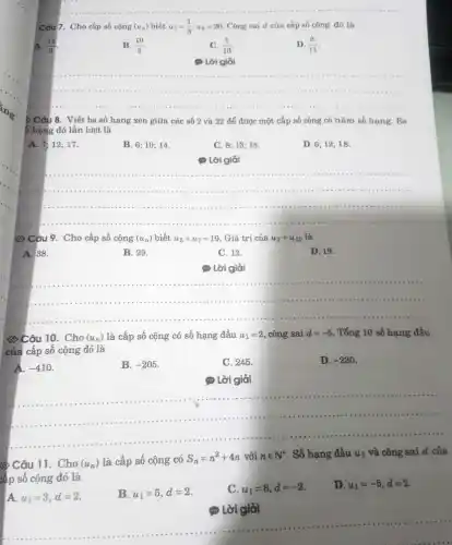 __
Câu 7. Cho cấp số cộng (u_(n)) biết u_(1)=(1)/(3);u_(8)=26 Công sai d của cấp số cộng đó là
B. (10)/(3)
C. (3)/(10)
D (3)/(11)
(1) Lời giải
__
........1111 .....	( ) 1. I ....( ) - .( ) 1..
minimum ........( ) 1.( ) 1.
> Câu 8. Viết ba số hạng xen giữa các số 2 và 22 để được một cấp số cộng có nǎm số hạng Ba
5 hạng đó lần lượt là
A. 7;12;17.
B. 6; 10; 14.
C. 8; 13 ; 18.
D. 6; 12;18.
(1) Lời giải
__
........11111 ............1111 ................ . . .........
................................111111 .......11111 .............
......................................................................	.............
6) Câu 9. Cho cấp số cộng (u_(n)) biết u_(5)+u_(7)=19 Giá trị của u_(2)+u_(10) là
A. 38.
B. 29.
C. 12.
D. 19.
__
..................1111 ..............	...........................................................................
......................................................................
6) Câu 10. Cho (u_(n)) là cấp số cộng có số hạng đầu u_(1)=2, công sai d=-5 . Tổng 10 số hạng đầu
của cấp số cộng đó là
A. -410
B. -205
C. 245.
D. -230
(.) Lời giải
__
......................................................................
6) Câu 11. Cho (u_(n)) là cấp số cộng có S_(n)=n^2+4n với nin N^ast  . Số hạng đầu u_(1) và công sai d của
cấp số cộng đó là
A. u_(1)=3,d=2.
B. u_(1)=5,d=2
C. u_(1)=8,d=-2
D. u_(1)=-5,d=2
__