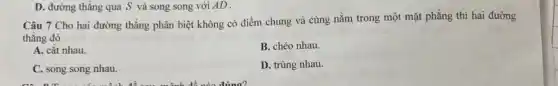 Câu 7 Cho hai đường thẳng phân biệt không có điểm chung và cùng nằm trong một mặt phẳng thì hai đường
thẳng đó
A. cắt nhau
B. chéo nhau.
C. song song nhau.
D. trùng nhau.
D. đường thẳng qua S và song song với AD .